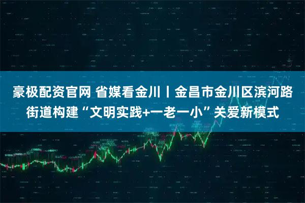 豪极配资官网 省媒看金川丨金昌市金川区滨河路街道构建“文明实践+一老一小”关爱新模式