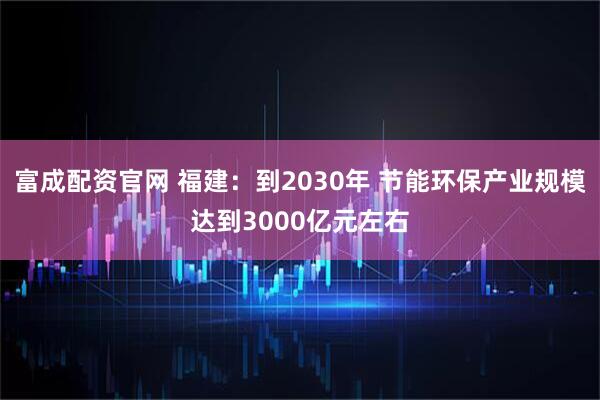 富成配资官网 福建：到2030年 节能环保产业规模达到3000亿元左右