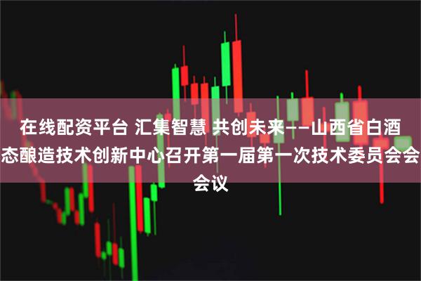 在线配资平台 汇集智慧 共创未来——山西省白酒生态酿造技术创新中心召开第一届第一次技术委员会会议