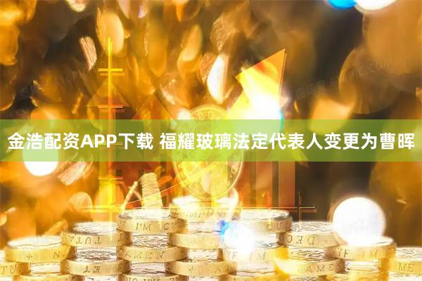 金浩配资APP下载 福耀玻璃法定代表人变更为曹晖