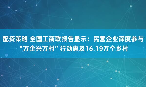 配资策略 全国工商联报告显示：民营企业深度参与“万企兴万村”行动惠及16.19万个乡村