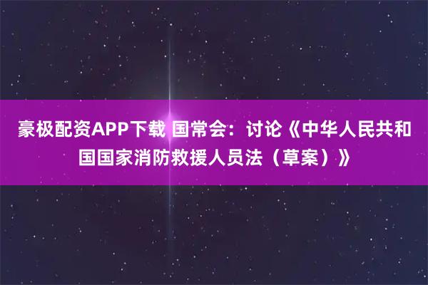 豪极配资APP下载 国常会：讨论《中华人民共和国国家消防救援人员法（草案）》
