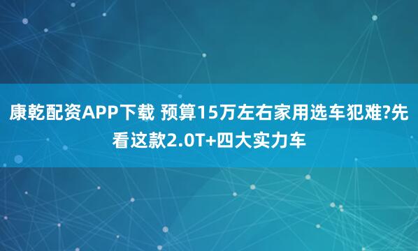 康乾配资APP下载 预算15万左右家用选车犯难?先看这款2.0T+四大实力车