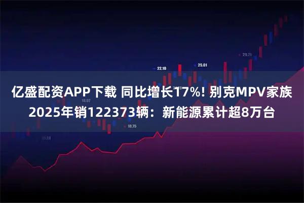 亿盛配资APP下载 同比增长17%! 别克MPV家族2025年销122373辆：新能源累计超8万台