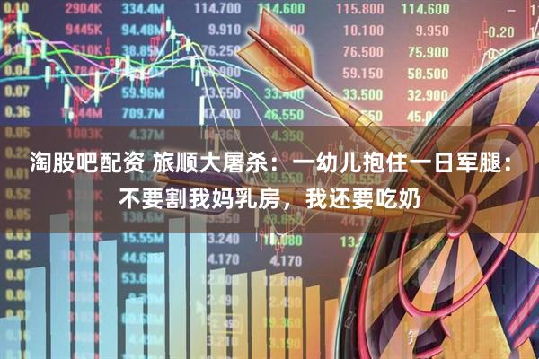 淘股吧配资 旅顺大屠杀：一幼儿抱住一日军腿：不要割我妈乳房，我还要吃奶