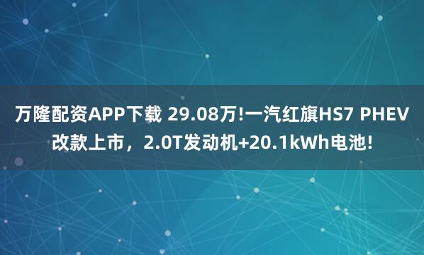 万隆配资APP下载 29.08万!一汽红旗HS7 PHEV改款上市，2.0T发动机+20.1kWh电池!