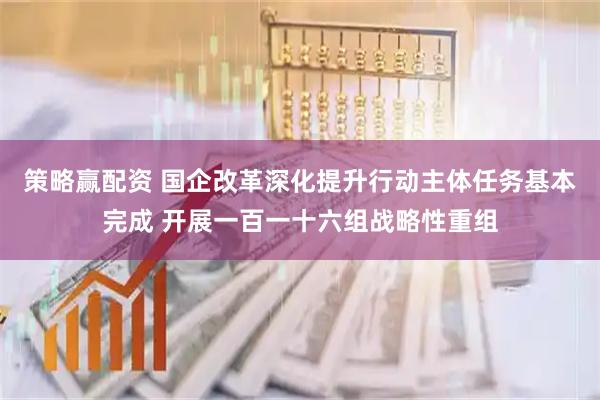 策略赢配资 国企改革深化提升行动主体任务基本完成 开展一百一十六组战略性重组