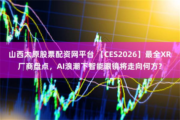 山西太原股票配资网平台 【CES2026】最全XR厂商盘点，AI浪潮下智能眼镜将走向何方?