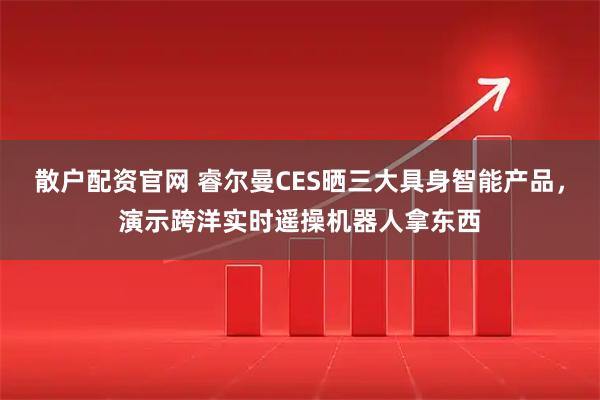 散户配资官网 睿尔曼CES晒三大具身智能产品，演示跨洋实时遥操机器人拿东西