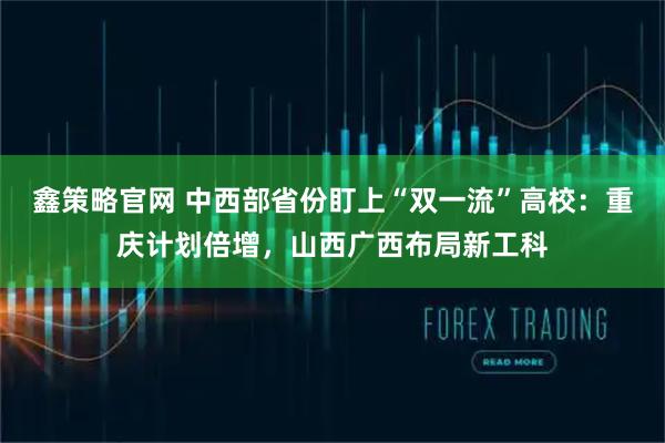 鑫策略官网 中西部省份盯上“双一流”高校：重庆计划倍增，山西广西布局新工科