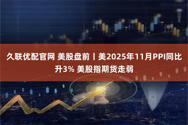 久联优配官网 美股盘前丨美2025年11月PPI同比升3% 美股指期货走弱