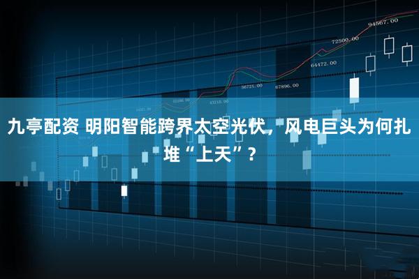 九亭配资 明阳智能跨界太空光伏，风电巨头为何扎堆“上天”？