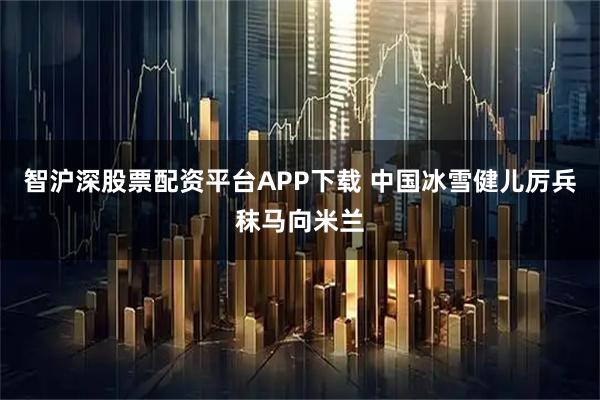 智沪深股票配资平台APP下载 中国冰雪健儿厉兵秣马向米兰