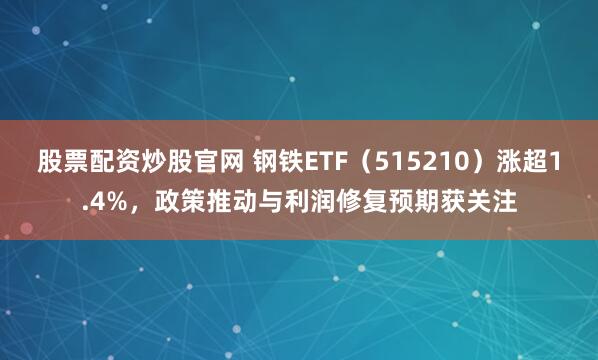 股票配资炒股官网 钢铁ETF（515210）涨超1.4%，政策推动与利润修复预期获关注