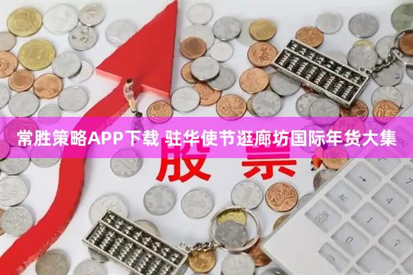 常胜策略APP下载 驻华使节逛廊坊国际年货大集