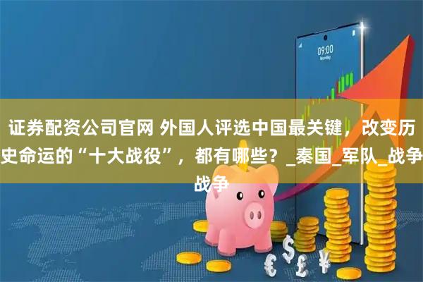 证券配资公司官网 外国人评选中国最关键，改变历史命运的“十大战役”，都有哪些？_秦国_军队_战争