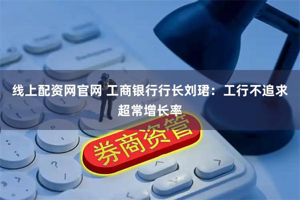 线上配资网官网 工商银行行长刘珺：工行不追求超常增长率
