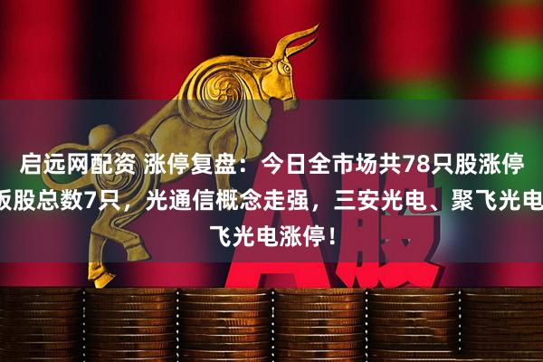 启远网配资 涨停复盘：今日全市场共78只股涨停，连板股总数7只，光通信概念走强，三安光电、聚飞光电涨停！